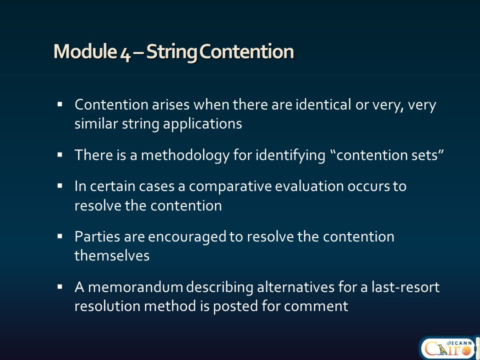 Module 4 – String Contention  Contention arises when there are identical or very, very similar string applications  There is a methodology for identifying contention sets  In certain cases a comparative evaluation occurs to resolve the contention  Parties are encouraged to resolve the contention themselves  A memorandum describing alternatives for a last-resort resolution method is posted for comment 24