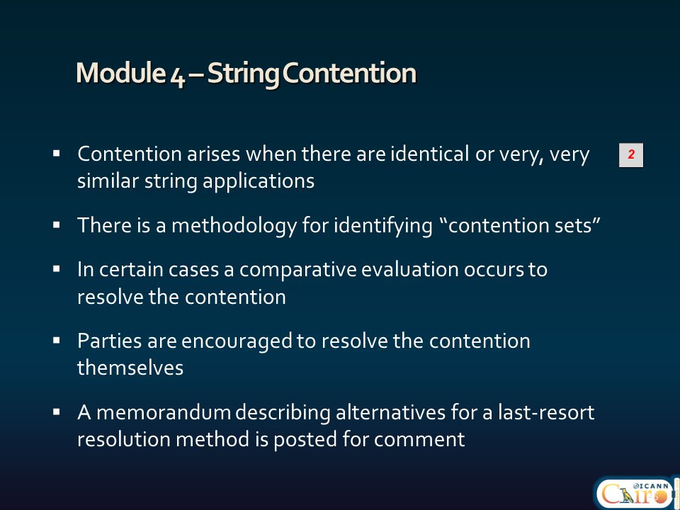Module 4 – String Contention  Contention arises when there are identical or very, very similar string applications  There is a methodology for identifying contention sets  In certain cases a comparative evaluation occurs to resolve the contention  Parties are encouraged to resolve the contention themselves  A memorandum describing alternatives for a last-resort resolution method is posted for comment 25