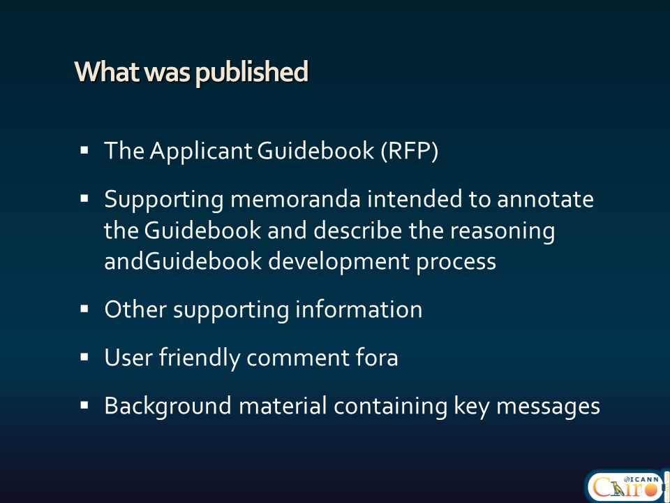 What was published  The Applicant Guidebook (RFP)  Supporting memoranda intended to annotate the Guidebook and describe the reasoning andGuidebook development process  Other supporting information  User friendly comment fora  Background material containing key messages 3