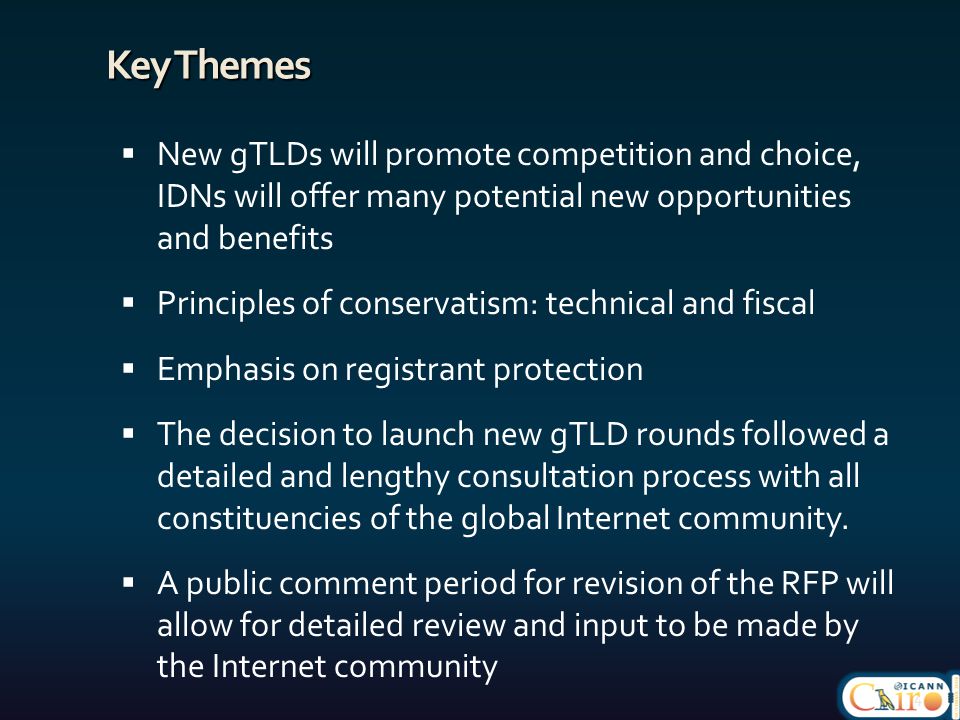 Key Themes  New gTLDs will promote competition and choice, IDNs will offer many potential new opportunities and benefits  Principles of conservatism: technical and fiscal  Emphasis on registrant protection  The decision to launch new gTLD rounds followed a detailed and lengthy consultation process with all constituencies of the global Internet community.
