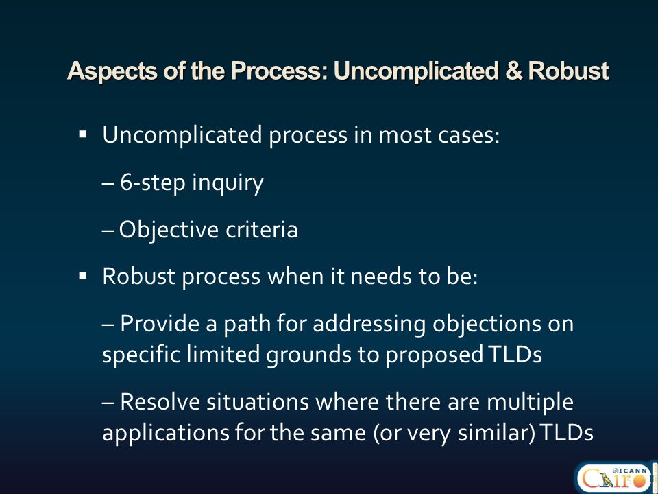 Aspects of the Process: Uncomplicated & Robust  Uncomplicated process in most cases: – 6‐step inquiry – Objective criteria  Robust process when it needs to be: – Provide a path for addressing objections on specific limited grounds to proposed TLDs – Resolve situations where there are multiple applications for the same (or very similar) TLDs 5