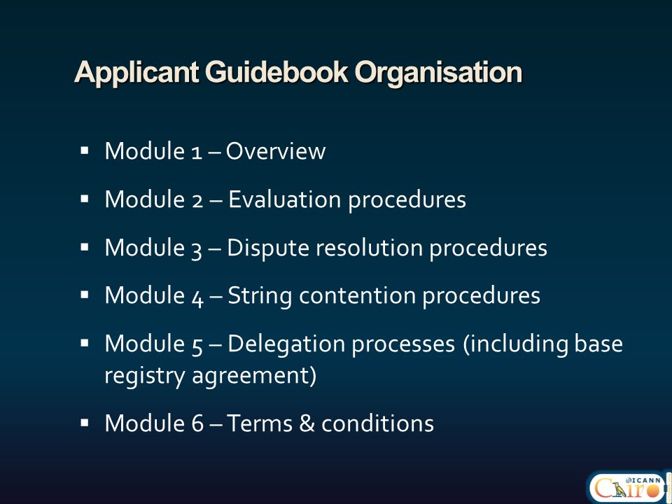 Applicant Guidebook Organisation  Module 1 – Overview  Module 2 – Evaluation procedures  Module 3 – Dispute resolution procedures  Module 4 – String contention procedures  Module 5 – Delegation processes (including base registry agreement)  Module 6 – Terms & conditions 7