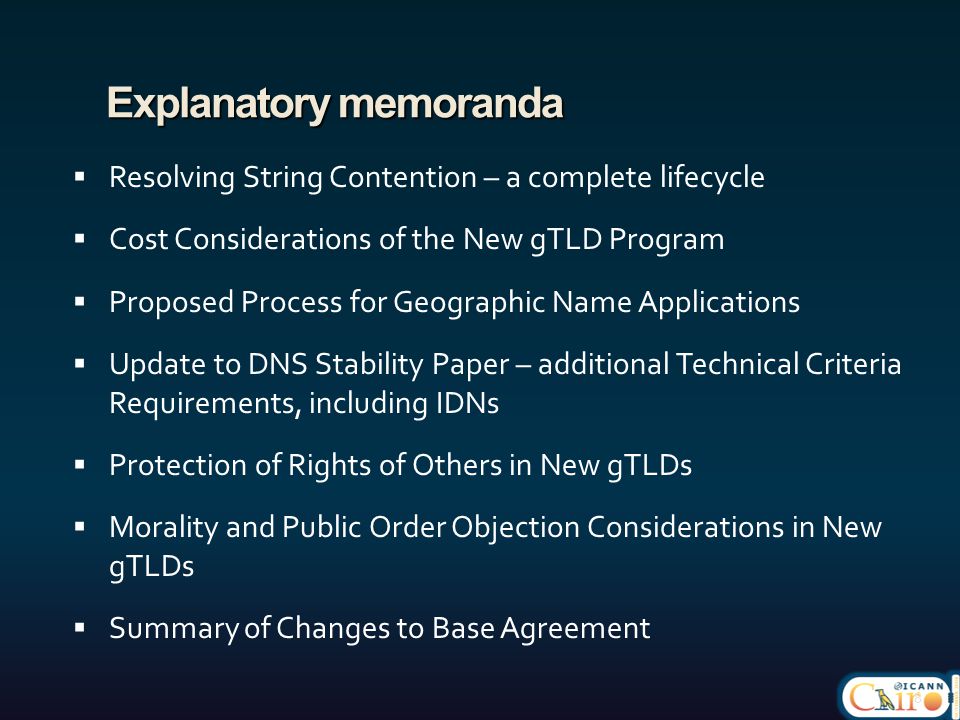 Explanatory memoranda  Resolving String Contention – a complete lifecycle  Cost Considerations of the New gTLD Program  Proposed Process for Geographic Name Applications  Update to DNS Stability Paper – additional Technical Criteria Requirements, including IDNs  Protection of Rights of Others in New gTLDs  Morality and Public Order Objection Considerations in New gTLDs  Summary of Changes to Base Agreement 8