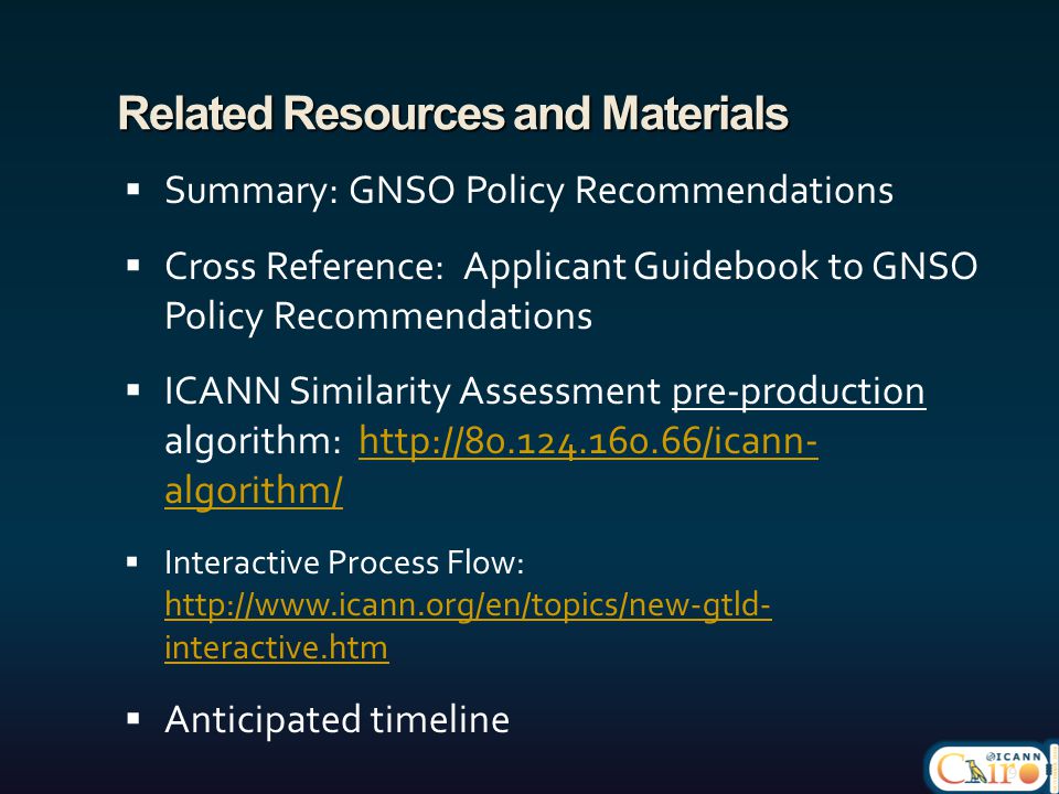 Related Resources and Materials  Summary: GNSO Policy Recommendations  Cross Reference: Applicant Guidebook to GNSO Policy Recommendations  ICANN Similarity Assessment pre-production algorithm:   algorithm/  algorithm/  Interactive Process Flow:   interactive.htm   interactive.htm  Anticipated timeline 9