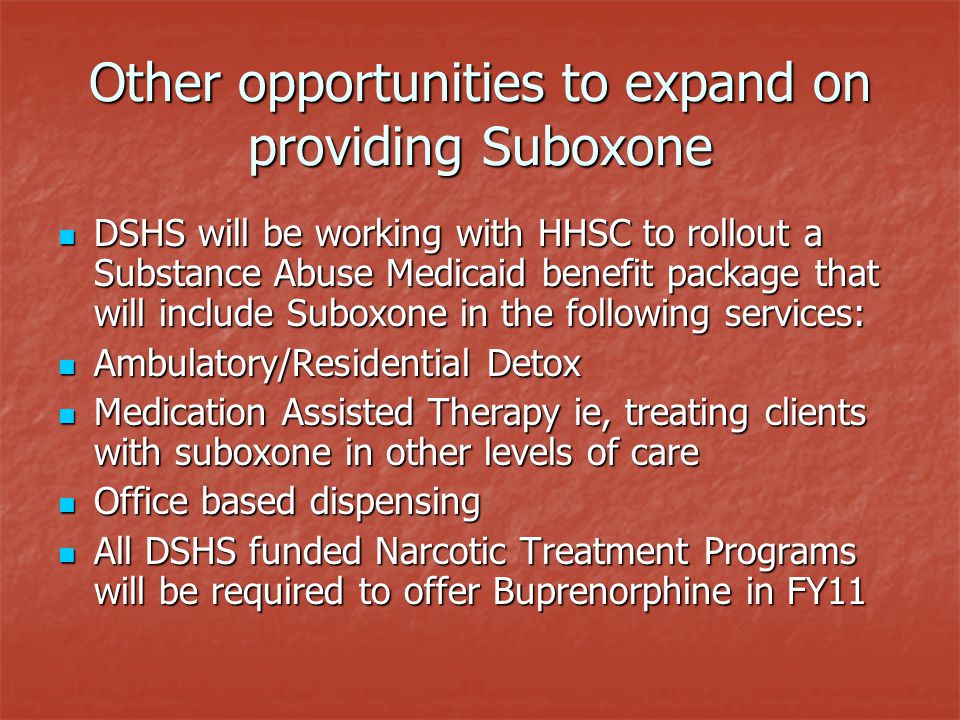 Other opportunities to expand on providing Suboxone DSHS will be working with HHSC to rollout a Substance Abuse Medicaid benefit package that will include Suboxone in the following services: DSHS will be working with HHSC to rollout a Substance Abuse Medicaid benefit package that will include Suboxone in the following services: Ambulatory/Residential Detox Ambulatory/Residential Detox Medication Assisted Therapy ie, treating clients with suboxone in other levels of care Medication Assisted Therapy ie, treating clients with suboxone in other levels of care Office based dispensing Office based dispensing All DSHS funded Narcotic Treatment Programs will be required to offer Buprenorphine in FY11 All DSHS funded Narcotic Treatment Programs will be required to offer Buprenorphine in FY11