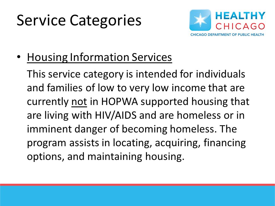 Service Categories Housing Information Services This service category is intended for individuals and families of low to very low income that are currently not in HOPWA supported housing that are living with HIV/AIDS and are homeless or in imminent danger of becoming homeless.