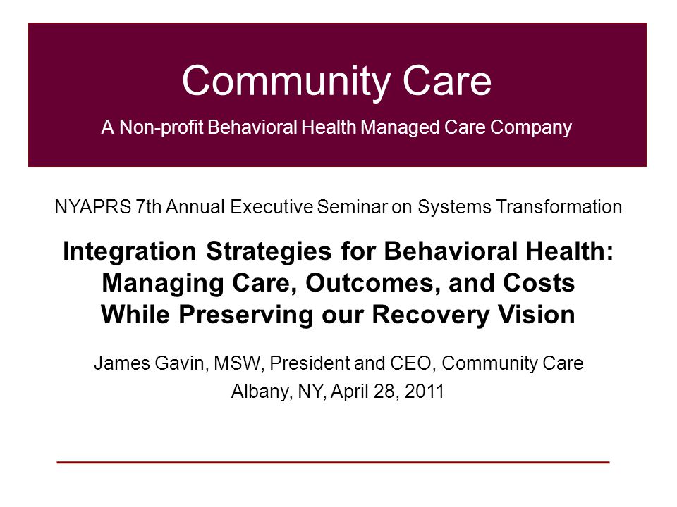 1 Community Care A Non-profit Behavioral Health Managed Care Company NYAPRS 7th Annual Executive Seminar on Systems Transformation Integration Strategies for Behavioral Health: Managing Care, Outcomes, and Costs While Preserving our Recovery Vision James Gavin, MSW, President and CEO, Community Care Albany, NY, April 28, 2011