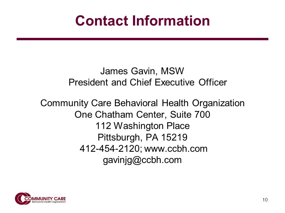 10 Contact Information James Gavin, MSW President and Chief Executive Officer Community Care Behavioral Health Organization One Chatham Center, Suite Washington Place Pittsburgh, PA ;