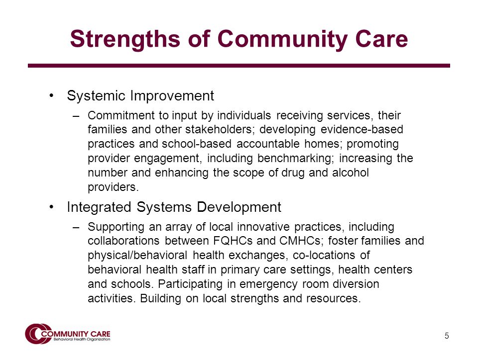 5 Strengths of Community Care Systemic Improvement –Commitment to input by individuals receiving services, their families and other stakeholders; developing evidence-based practices and school-based accountable homes; promoting provider engagement, including benchmarking; increasing the number and enhancing the scope of drug and alcohol providers.