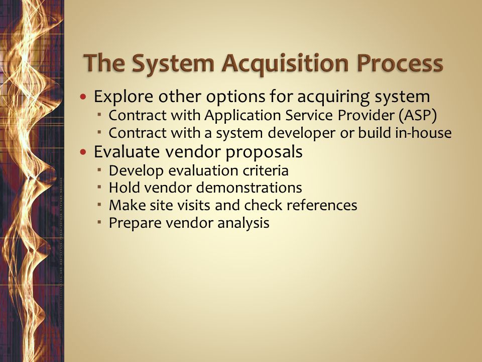 Explore other options for acquiring system  Contract with Application Service Provider (ASP)  Contract with a system developer or build in-house Evaluate vendor proposals  Develop evaluation criteria  Hold vendor demonstrations  Make site visits and check references  Prepare vendor analysis