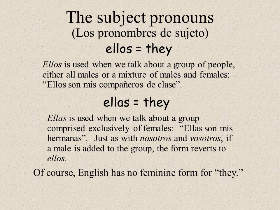 ellos = they The subject pronouns (Los pronombres de sujeto) Ellos is used when we talk about a group of people, either all males or a mixture of males and females: Ellos son mis compañeros de clase .