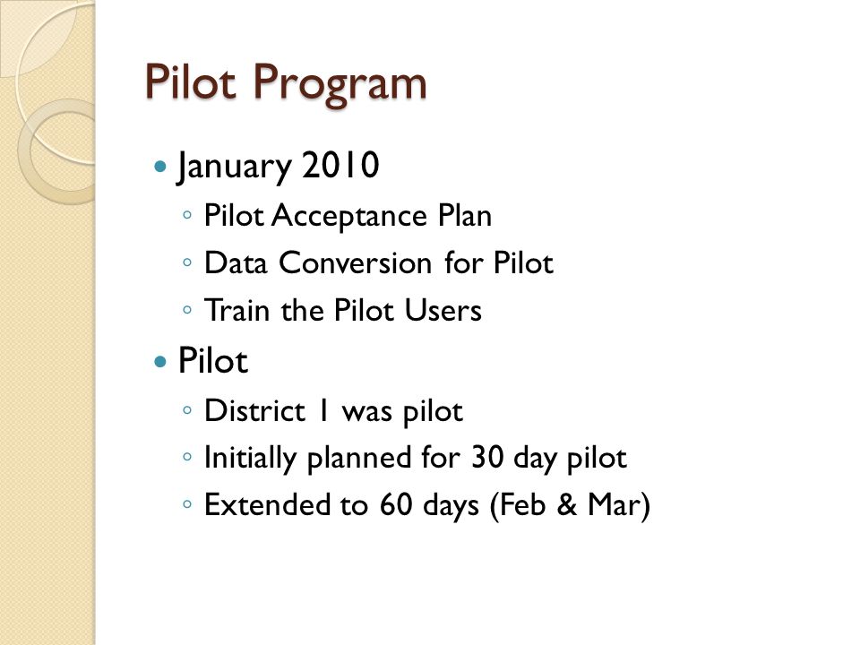 Pilot Program January 2010 ◦ Pilot Acceptance Plan ◦ Data Conversion for Pilot ◦ Train the Pilot Users Pilot ◦ District 1 was pilot ◦ Initially planned for 30 day pilot ◦ Extended to 60 days (Feb & Mar)