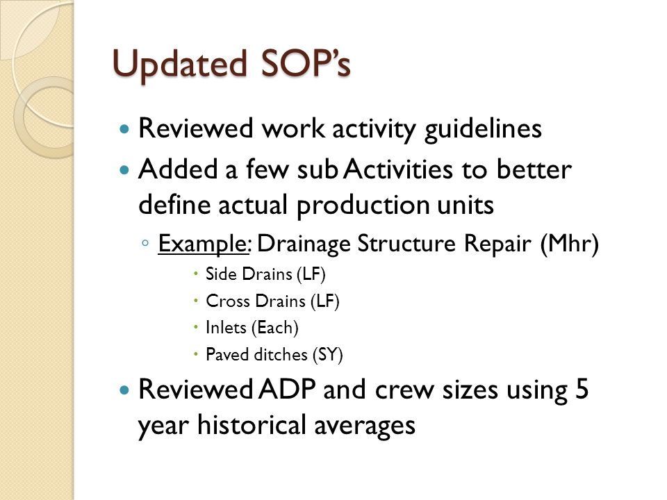 Updated SOP’s Reviewed work activity guidelines Added a few sub Activities to better define actual production units ◦ Example: Drainage Structure Repair (Mhr)  Side Drains (LF)  Cross Drains (LF)  Inlets (Each)  Paved ditches (SY) Reviewed ADP and crew sizes using 5 year historical averages