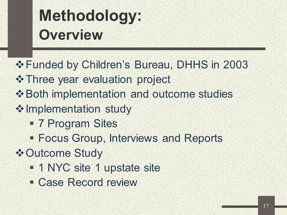 17 Methodology: Overview  Funded by Children’s Bureau, DHHS in 2003  Three year evaluation project  Both implementation and outcome studies  Implementation study  7 Program Sites  Focus Group, Interviews and Reports  Outcome Study  1 NYC site 1 upstate site  Case Record review