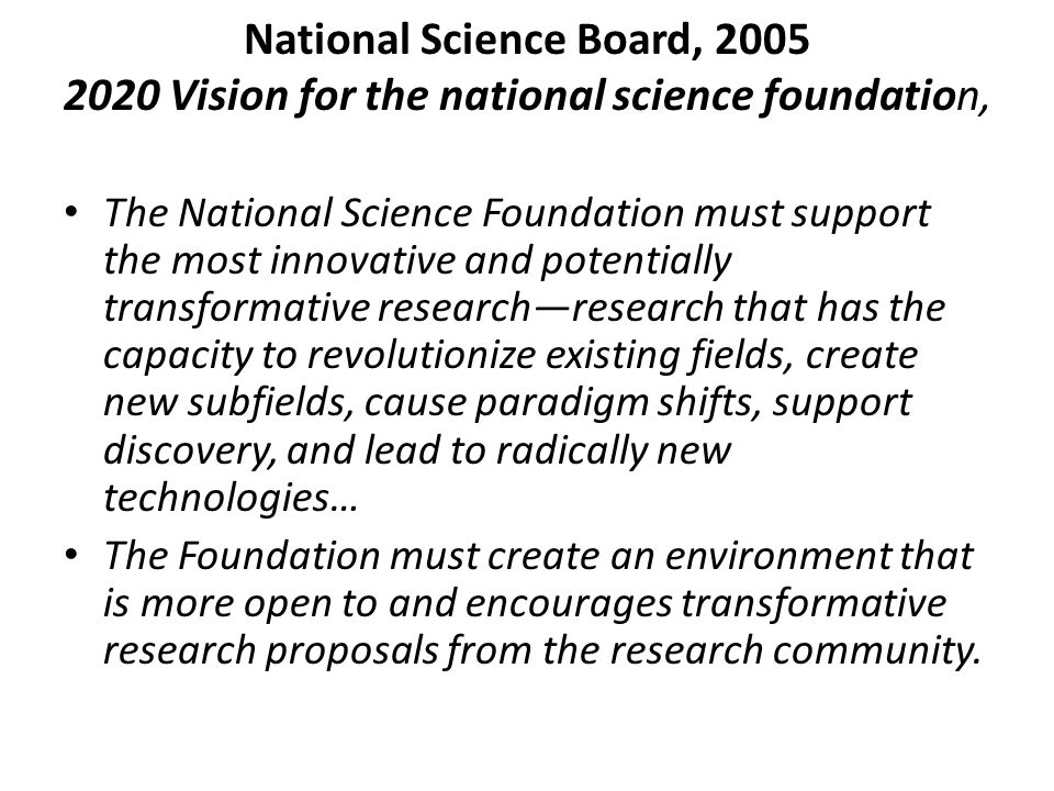 National Science Board, Vision for the national science foundation, The National Science Foundation must support the most innovative and potentially transformative research—research that has the capacity to revolutionize existing fields, create new subfields, cause paradigm shifts, support discovery, and lead to radically new technologies… The Foundation must create an environment that is more open to and encourages transformative research proposals from the research community.