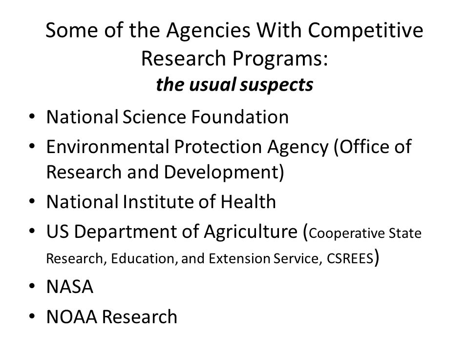 Some of the Agencies With Competitive Research Programs: the usual suspects National Science Foundation Environmental Protection Agency (Office of Research and Development) National Institute of Health US Department of Agriculture ( Cooperative State Research, Education, and Extension Service, CSREES ) NASA NOAA Research