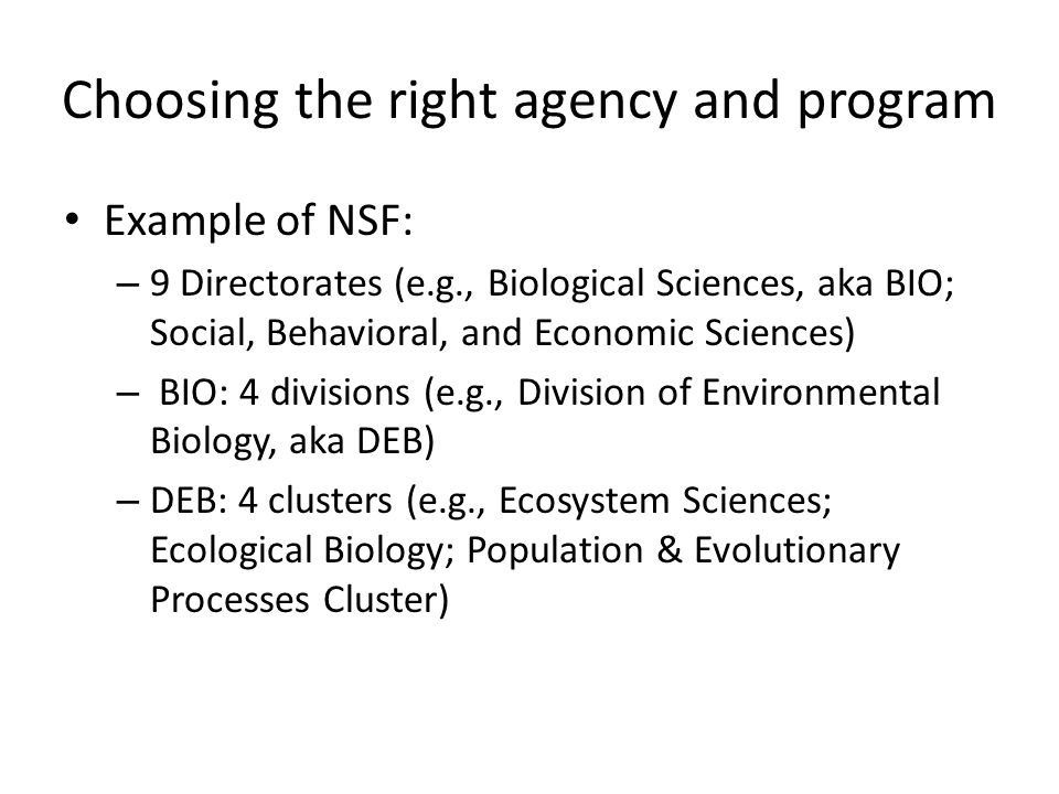 Choosing the right agency and program Example of NSF: – 9 Directorates (e.g., Biological Sciences, aka BIO; Social, Behavioral, and Economic Sciences) – BIO: 4 divisions (e.g., Division of Environmental Biology, aka DEB) – DEB: 4 clusters (e.g., Ecosystem Sciences; Ecological Biology; Population & Evolutionary Processes Cluster)