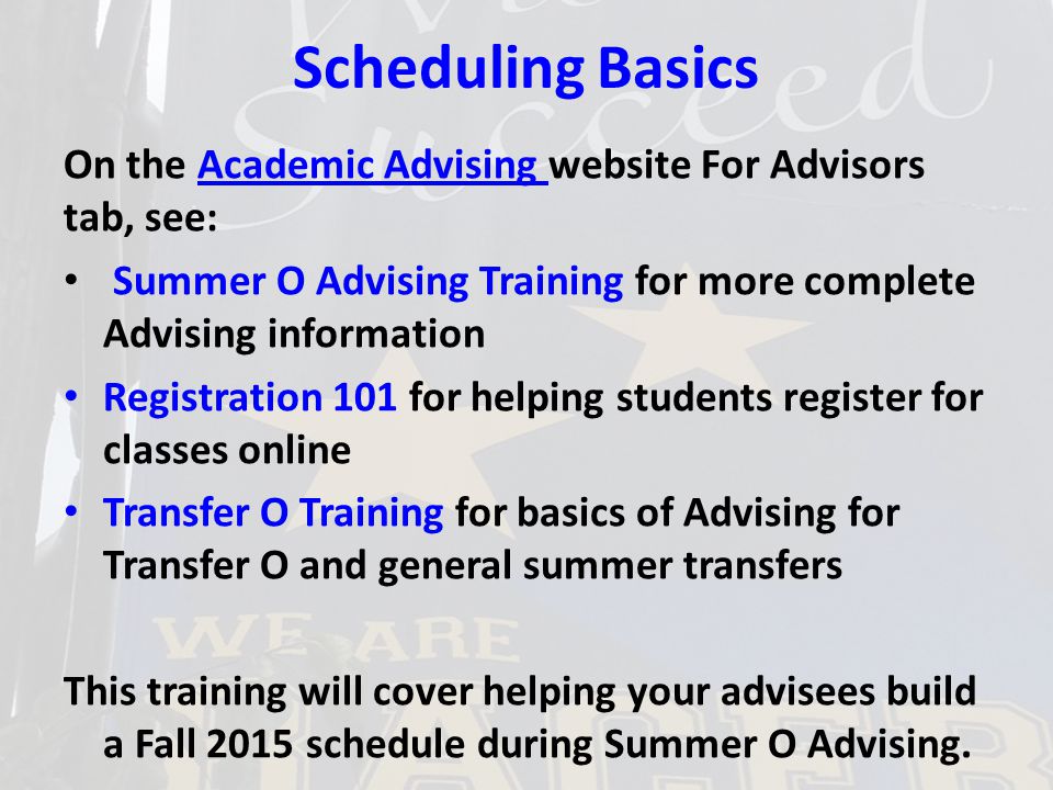 Scheduling Basics On the Academic Advising website For Advisors tab, see:Academic Advising Summer O Advising Training for more complete Advising information Registration 101 for helping students register for classes online Transfer O Training for basics of Advising for Transfer O and general summer transfers This training will cover helping your advisees build a Fall 2015 schedule during Summer O Advising.
