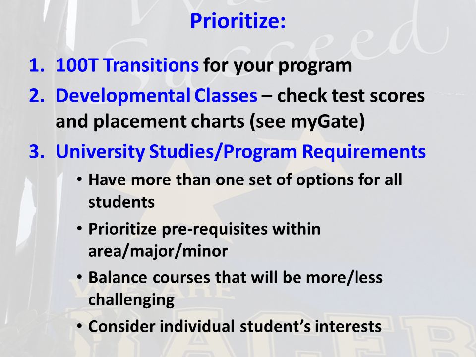 Prioritize: 1.100T Transitions for your program 2.Developmental Classes – check test scores and placement charts (see myGate) 3.University Studies/Program Requirements Have more than one set of options for all students Prioritize pre-requisites within area/major/minor Balance courses that will be more/less challenging Consider individual student’s interests