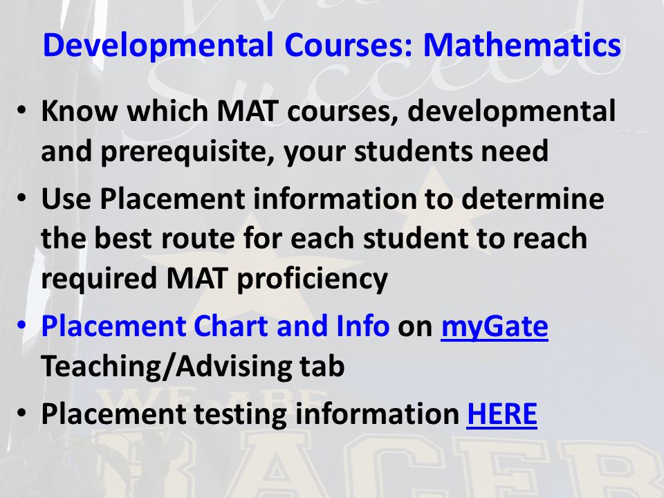 Developmental Courses: Mathematics Know which MAT courses, developmental and prerequisite, your students need Use Placement information to determine the best route for each student to reach required MAT proficiency Placement Chart and Info on myGate Teaching/Advising tabmyGate Placement testing information HEREHERE