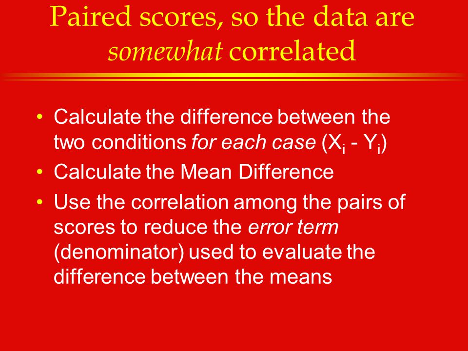 Paired scores, so the data are somewhat correlated Calculate the difference between the two conditions for each case (X i - Y i ) Calculate the Mean Difference Use the correlation among the pairs of scores to reduce the error term (denominator) used to evaluate the difference between the means