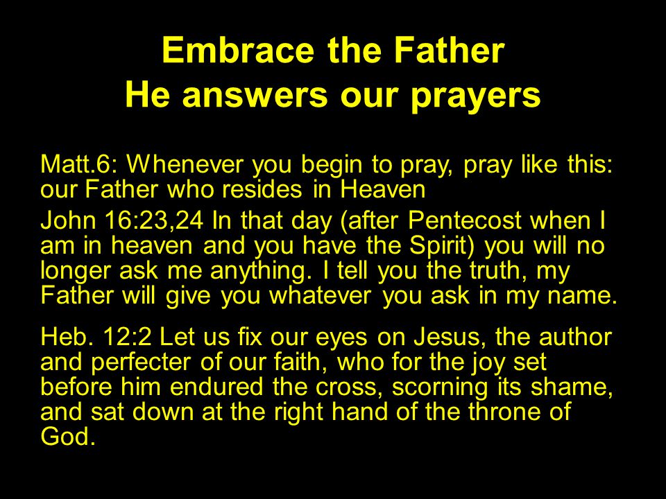 Embrace the Father He answers our prayers Matt.6: Whenever you begin to pray, pray like this: our Father who resides in Heaven John 16:23,24 In that day (after Pentecost when I am in heaven and you have the Spirit) you will no longer ask me anything.