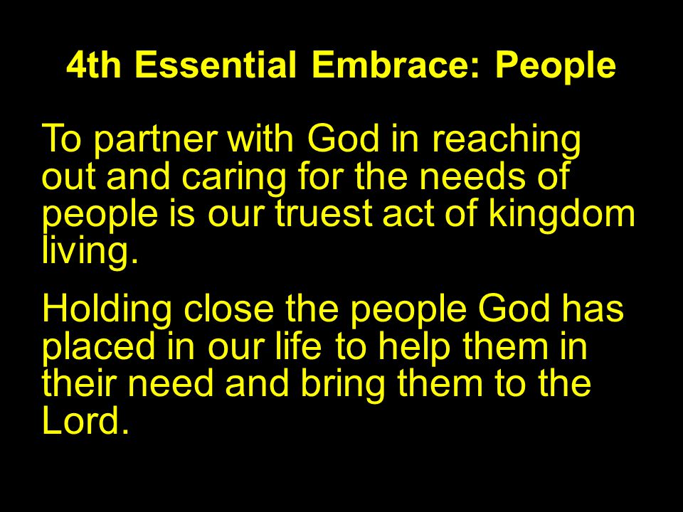 4th Essential Embrace: People To partner with God in reaching out and caring for the needs of people is our truest act of kingdom living.
