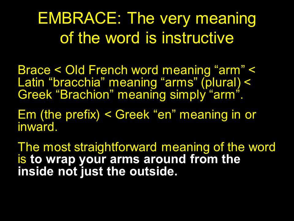EMBRACE: The very meaning of the word is instructive Brace < Old French word meaning arm < Latin bracchia meaning arms (plural) < Greek Brachion meaning simply arm .