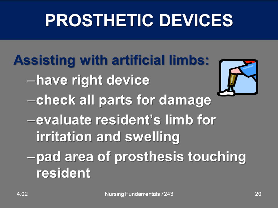 20 Assisting with artificial limbs: –have right device –check all parts for damage –evaluate resident’s limb for irritation and swelling –pad area of prosthesis touching resident 4.02Nursing Fundamentals 7243