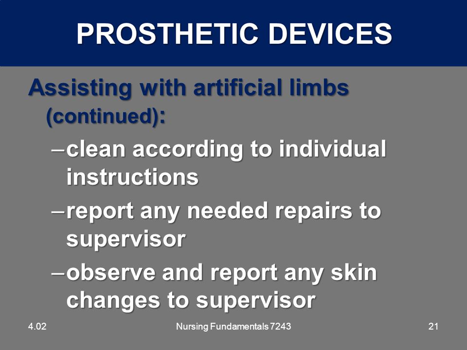 21 Assisting with artificial limbs (continued) : –clean according to individual instructions –report any needed repairs to supervisor –observe and report any skin changes to supervisor 4.02Nursing Fundamentals 7243