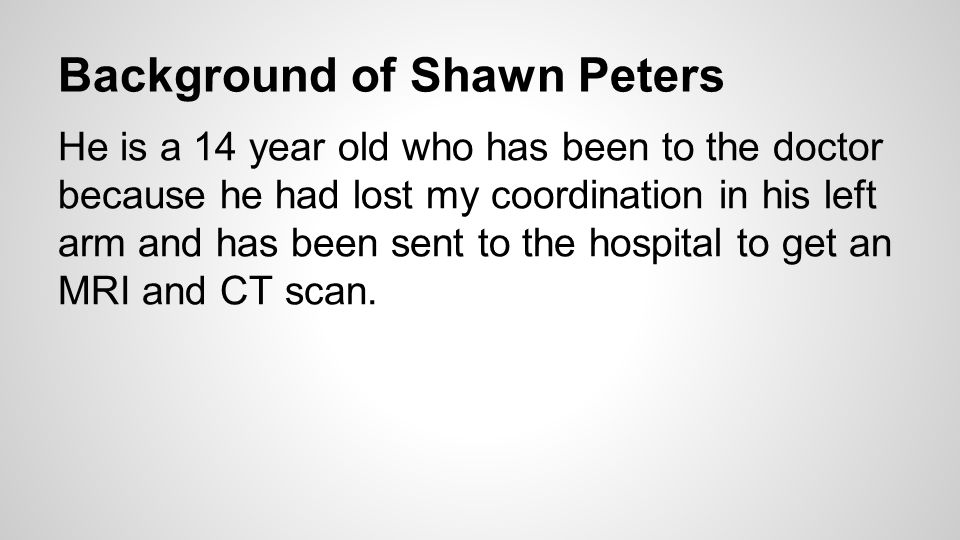 Background of Shawn Peters He is a 14 year old who has been to the doctor because he had lost my coordination in his left arm and has been sent to the hospital to get an MRI and CT scan.