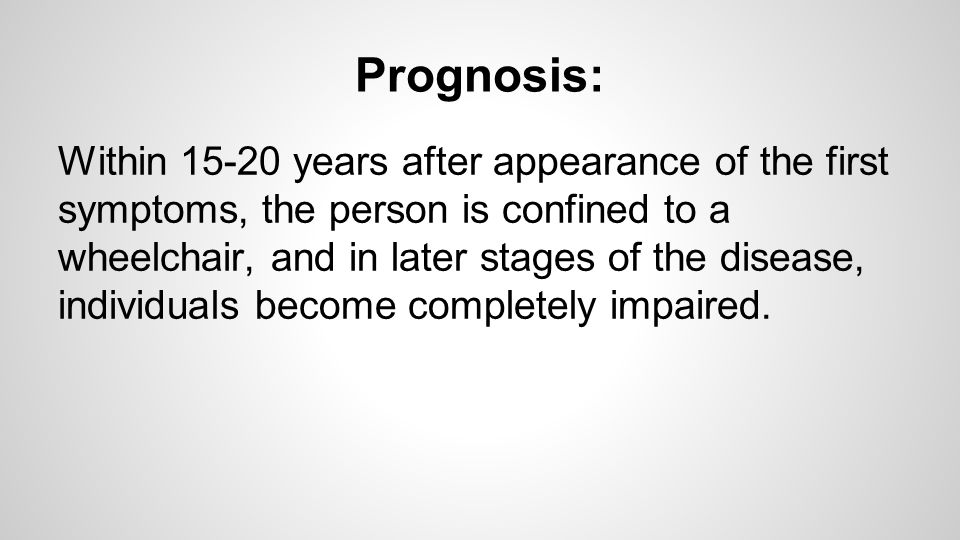 Prognosis: Within years after appearance of the first symptoms, the person is confined to a wheelchair, and in later stages of the disease, individuals become completely impaired.