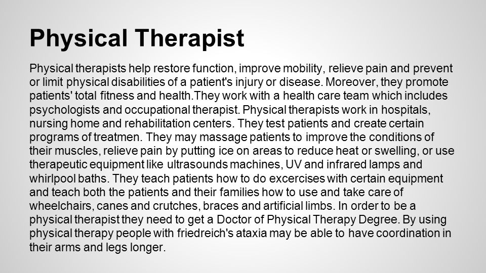 Physical Therapist Physical therapists help restore function, improve mobility, relieve pain and prevent or limit physical disabilities of a patient s injury or disease.