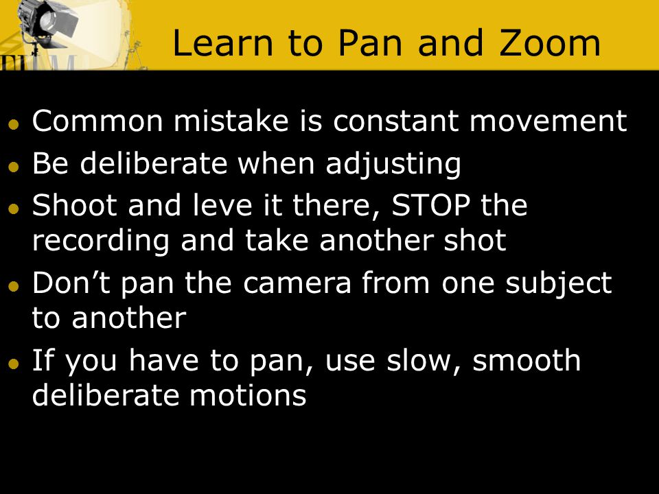 Learn to Pan and Zoom Common mistake is constant movement Be deliberate when adjusting Shoot and leve it there, STOP the recording and take another shot Don’t pan the camera from one subject to another If you have to pan, use slow, smooth deliberate motions