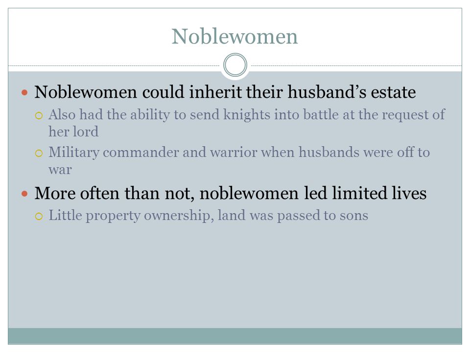Noblewomen Noblewomen could inherit their husband’s estate  Also had the ability to send knights into battle at the request of her lord  Military commander and warrior when husbands were off to war More often than not, noblewomen led limited lives  Little property ownership, land was passed to sons