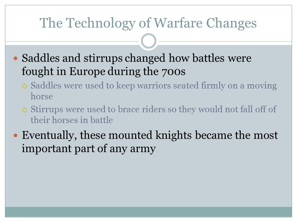 The Technology of Warfare Changes Saddles and stirrups changed how battles were fought in Europe during the 700s  Saddles were used to keep warriors seated firmly on a moving horse  Stirrups were used to brace riders so they would not fall off of their horses in battle Eventually, these mounted knights became the most important part of any army