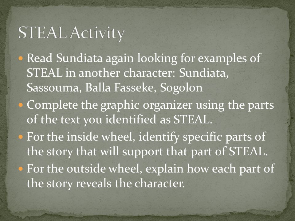 Read Sundiata again looking for examples of STEAL in another character: Sundiata, Sassouma, Balla Fasseke, Sogolon Complete the graphic organizer using the parts of the text you identified as STEAL.