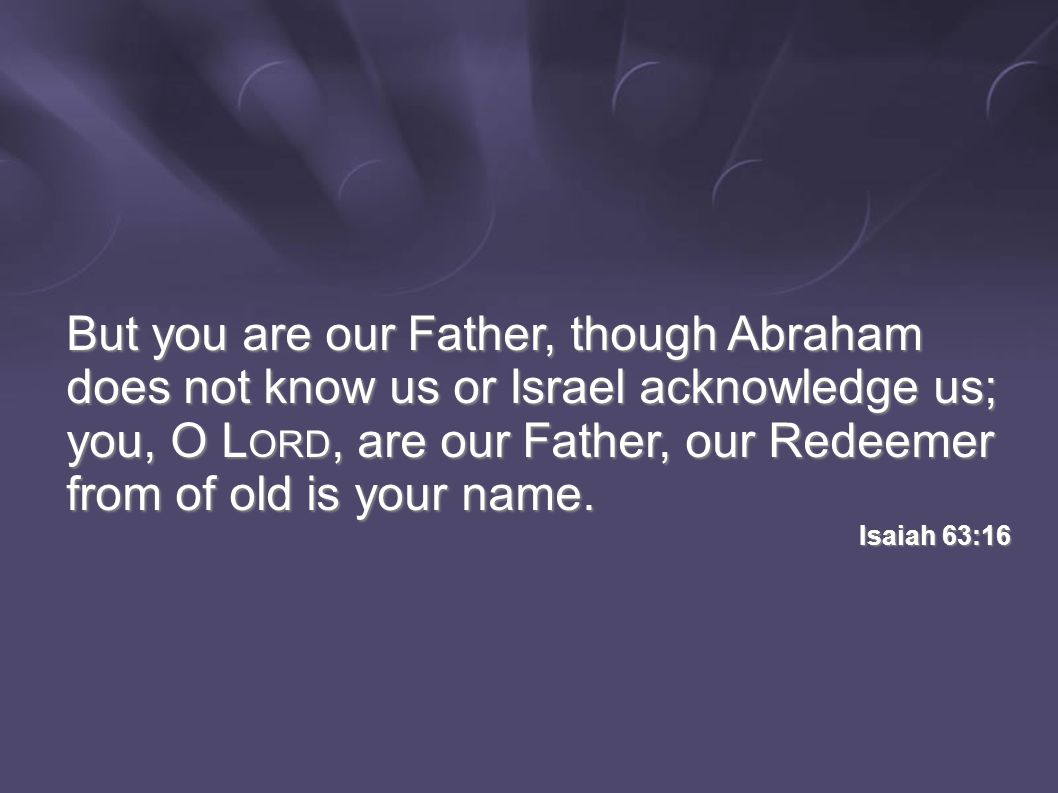 But you are our Father, though Abraham does not know us or Israel acknowledge us; you, O L ORD, are our Father, our Redeemer from of old is your name.