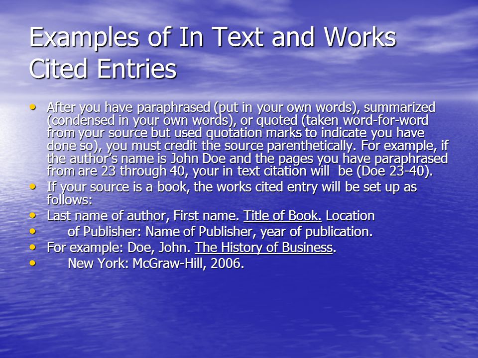 Examples of In Text and Works Cited Entries After you have paraphrased (put in your own words), summarized (condensed in your own words), or quoted (taken word-for-word from your source but used quotation marks to indicate you have done so), you must credit the source parenthetically.