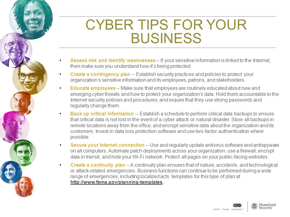 CYBER TIPS FOR YOUR BUSINESS Assess risk and identify weaknesses – If your sensitive information is linked to the Internet, then make sure you understand how it’s being protected.