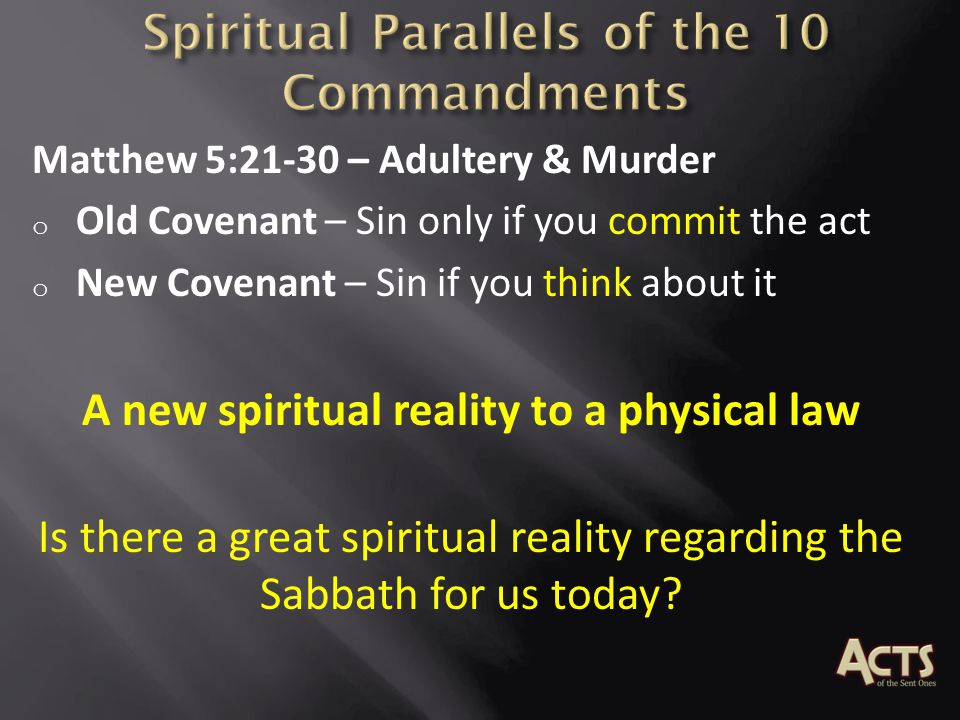Matthew 5:21-30 – Adultery & Murder o Old Covenant – Sin only if you commit the act o New Covenant – Sin if you think about it A new spiritual reality to a physical law Is there a great spiritual reality regarding the Sabbath for us today