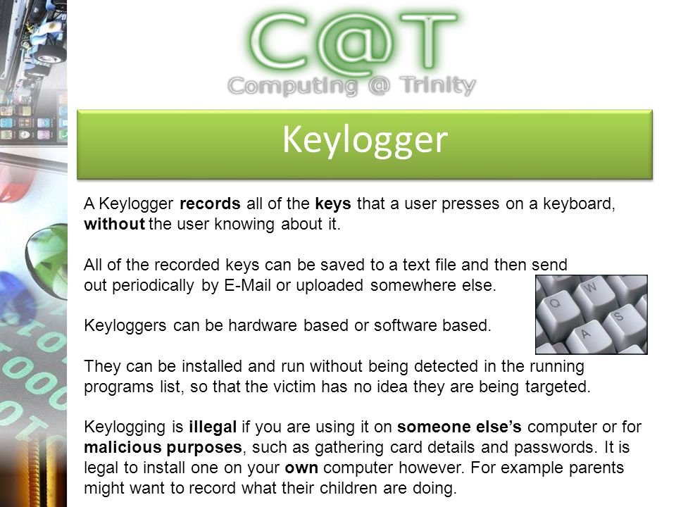 Keylogger A Keylogger records all of the keys that a user presses on a keyboard, without the user knowing about it.