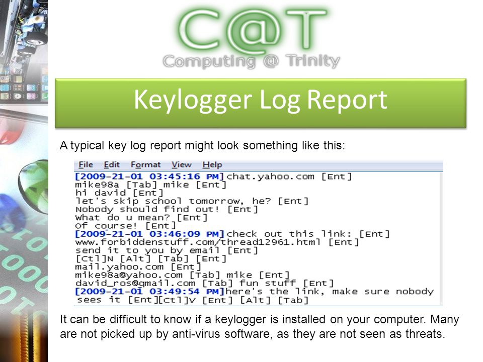 Keylogger Log Report A typical key log report might look something like this: It can be difficult to know if a keylogger is installed on your computer.