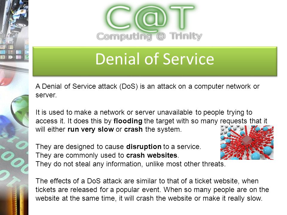 Denial of Service A Denial of Service attack (DoS) is an attack on a computer network or server.