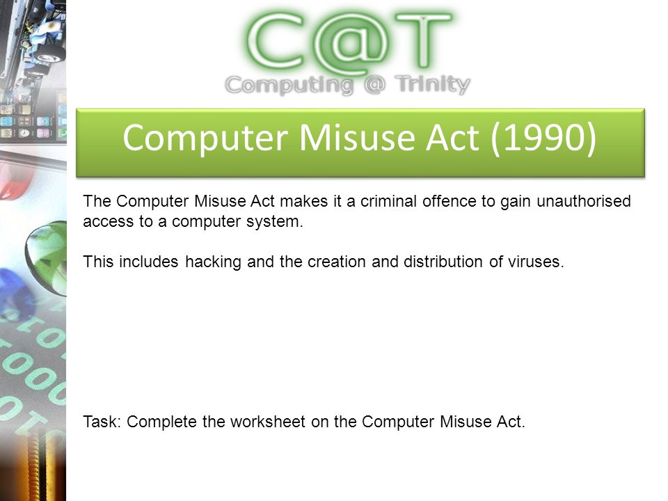 Computer Misuse Act (1990) The Computer Misuse Act makes it a criminal offence to gain unauthorised access to a computer system.