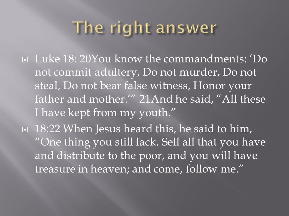 Luke 18: 20You know the commandments: ‘Do not commit adultery, Do not murder, Do not steal, Do not bear false witness, Honor your father and mother.’ 21And he said, All these I have kept from my youth.  18:22 When Jesus heard this, he said to him, One thing you still lack.