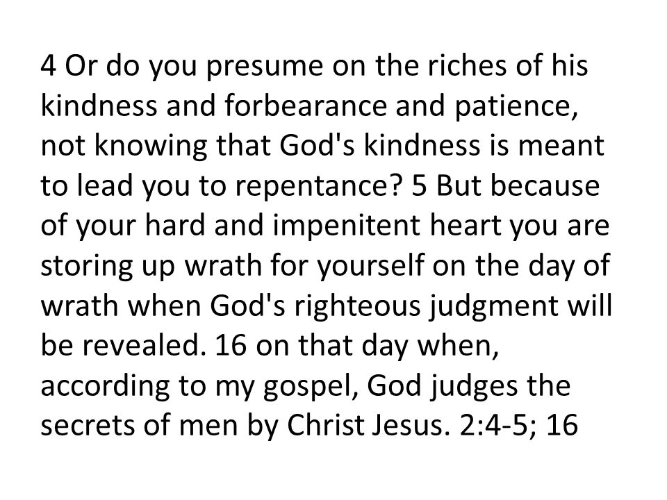 4 Or do you presume on the riches of his kindness and forbearance and patience, not knowing that God s kindness is meant to lead you to repentance.