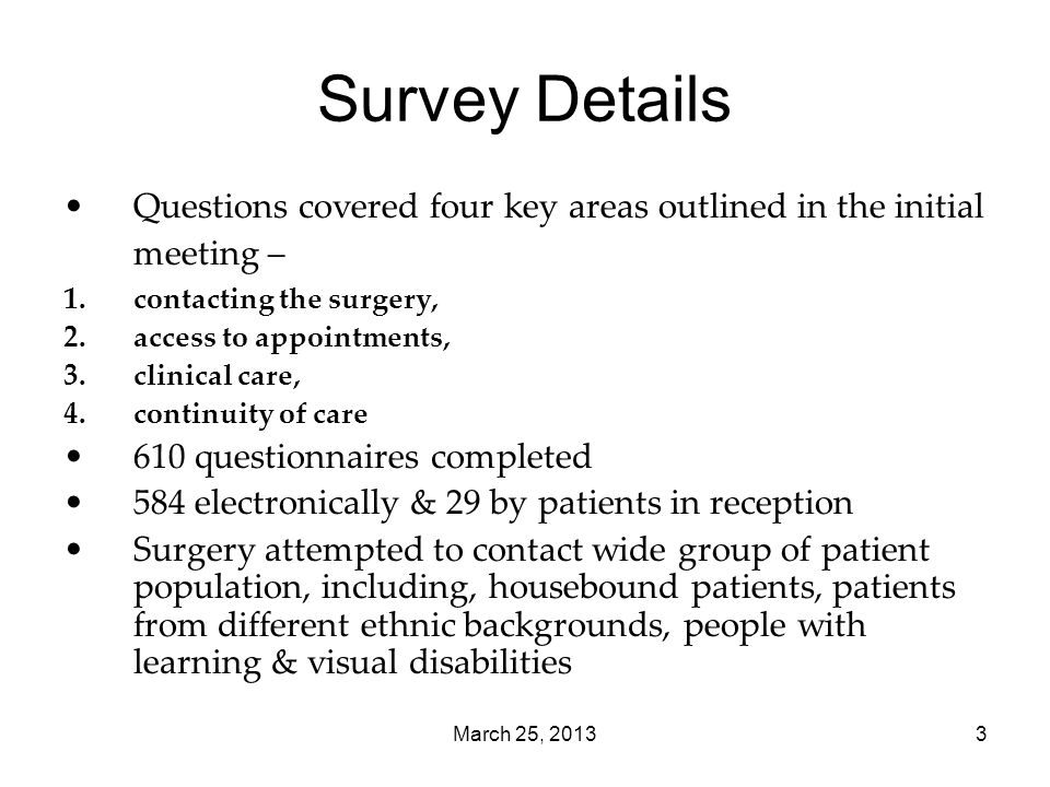 March 25, Survey Details Questions covered four key areas outlined in the initial meeting – 1.contacting the surgery, 2.access to appointments, 3.clinical care, 4.continuity of care 610 questionnaires completed 584 electronically & 29 by patients in reception Surgery attempted to contact wide group of patient population, including, housebound patients, patients from different ethnic backgrounds, people with learning & visual disabilities
