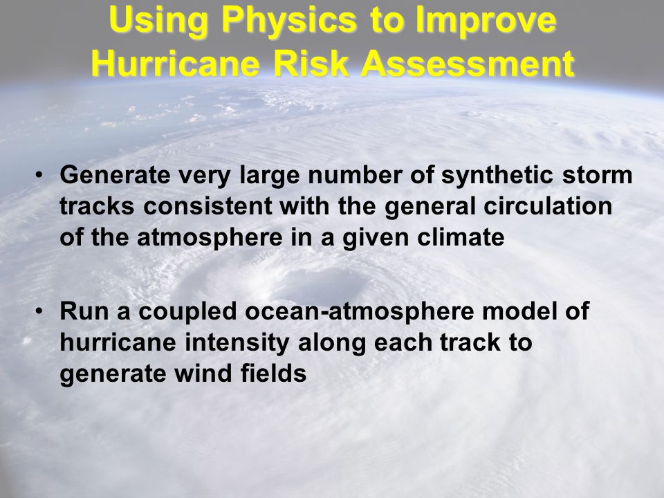Using Physics to Improve Hurricane Risk Assessment Generate very large number of synthetic storm tracks consistent with the general circulation of the atmosphere in a given climate Run a coupled ocean-atmosphere model of hurricane intensity along each track to generate wind fields