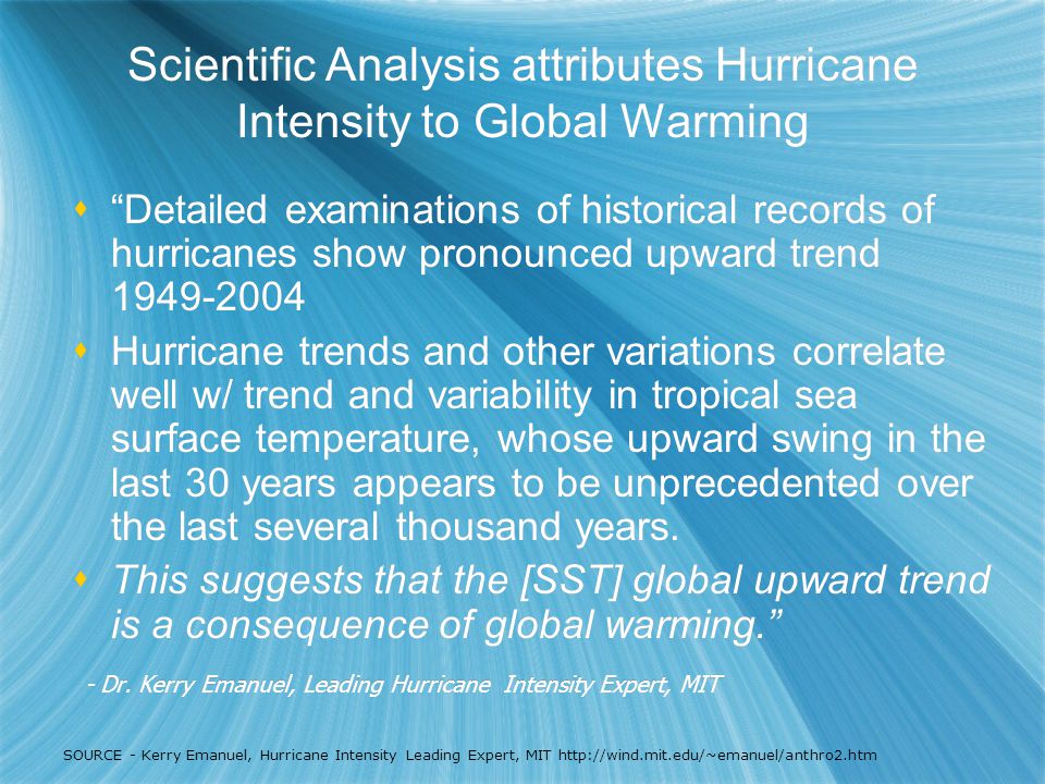Scientific Analysis attributes Hurricane Intensity to Global Warming  Detailed examinations of historical records of hurricanes show pronounced upward trend  Hurricane trends and other variations correlate well w/ trend and variability in tropical sea surface temperature, whose upward swing in the last 30 years appears to be unprecedented over the last several thousand years.